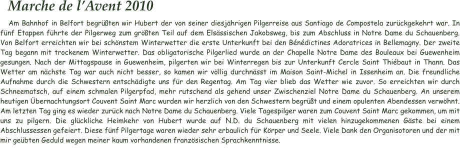 Marche de l’Avent 2010 Am Bahnhof in Belfort begrüßten wir Hubert der von seiner diesjährigen Pilgerreise aus Santiago de Compostela zurückgekehrt war. In fünf Etappen führte der Pilgerweg zum größten Teil auf dem Elsässischen Jakobsweg, bis zum Abschluss in Notre Dame du Schauenberg. Von Belfort erreichten wir bei schönstem Winterwetter die erste Unterkunft bei den Bénédictines Adoratrices in Bellemagny. Der zweite Tag begann mit trockenem Winterwetter. Das obligatorische Pilgerlied wurde an der Chapelle Notre Dame des Bouleaux bei Guewenheim gesungen. Nach der Mittagspause in Guewenheim, pilgerten wir bei Winterregen bis zur Unterkunft Cercle Saint Thiébaut in Thann. Das Wetter am nächste Tag war auch nicht besser, so kamen wir völlig durchnässt im Maison Saint-Michel in Issenheim an. Die freundliche Aufnahme durch die Schwestern entschädigte uns für den Regentag. Am Tag vier blieb das Wetter wie zuvor. So erreichten wir durch Schneematsch, auf einem schmalen Pilgerpfad, mehr rutschend als gehend unser Zwischenziel Notre Dame du Schauenberg. An unserem heutigen Übernachtungsort Couvent Saint Marc wurden wir herzlich von den Schwestern begrüßt und einem opulenten Abendessen verwöhnt. Am letzten Tag ging es wieder zurück nach Notre Dame du Schauenberg. Viele Tagespilger waren zum Couvent Saint Marc gekommen, um mit uns zu pilgern. Die glückliche Heimkehr von Hubert wurde auf N.D. du Schauenberg mit vielen hinzugekommenen Gäste bei einem Abschlussessen gefeiert. Diese fünf Pilgertage waren wieder sehr erbaulich für Körper und Seele. Viele Dank den Organisotoren und der mit mir geübten Geduld wegen meiner kaum vorhandenen französischen Sprachkenntnisse.